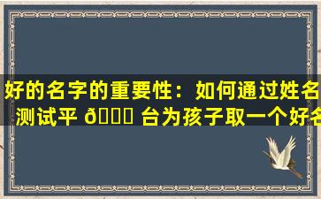 好的名字的重要性：如何通过姓名测试平 🐒 台为孩子取一个好名字